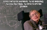 я рассчитал по формуле, ты не инвалид, ты себе льстишь, ты просто кретин дружок 