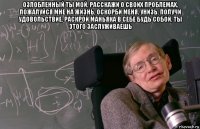 озлобленный ты мой, расскажи о своих проблемах, пожалуйся мне на жизнь, оскорби меня, унизь, получи удовольствие, раскрой маньяка в себе будь собой, ты этого заслуживаешь 