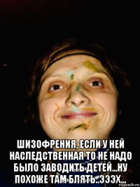  шизофрения, если у ней наследственная то не надо было заводить детей...ну похоже там блять..эээх...