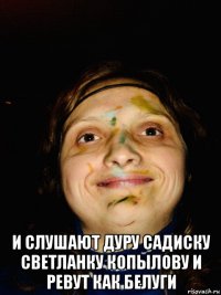  и слушают дуру садиску светланку копылову и ревут как белуги