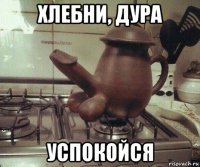 хлебни, дура успокойся