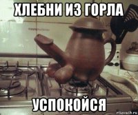 хлебни из горла успокойся