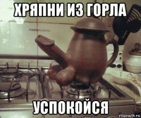 хряпни из горла успокойся