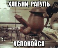 хлебни, рагуль успокойся