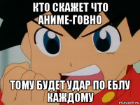 кто скажет что аниме-говно тому будет удар по еблу каждому