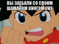 вы заебали со своим шаманом кингом уже 