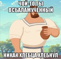 чой-то ты всбаламученный никак хлебца хлебнул