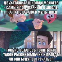 двухэтажная школа и моисеев - самый популярный в школе. !!как и показано в мультике!! только осталось понять, кто такой рыжий мальчик и правда ли они будут встречаться