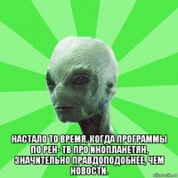  настало то время, когда программы по рен- тв про инопланетян, значительно правдоподобнее, чем новости.