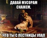 давай мусорам скажем, что ты с лестницы упал