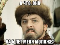 а что, она на 5 лет меня моложе?