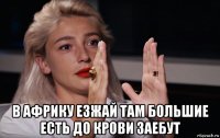  в африку езжай там большие есть до крови заебут