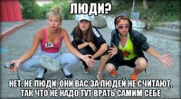 люди? нет, не люди, они вас за людей не считают, так что не надо тут врать самим себе