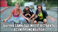  бычки сами еще могут вставить всем промежбулок