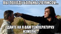 вы походу больны 2019ncov... дайте ка я вам температурку измерю...