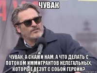чувак чувак, а скажи нам, а что делать с потоком иммигрантов нелегальных, которые везут с собой героин?