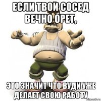 если твои сосед вечно орет, это значит что вуди уже делает свою работу