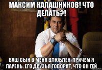 максим калашников! что делать?! ваш сын в меня влюблен, причем я парень. его друзья говорят, что он гей
