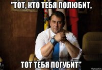 "тот, кто тебя полюбит, тот тебя погубит"