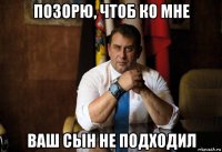 позорю, чтоб ко мне ваш сын не подходил