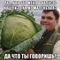 пап, как это меня в капусте нашли? она же маленькая? да что ты говоришь!