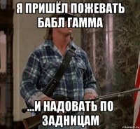 я пришёл пожевать бабл гамма ...и надовать по задницам