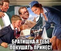  братишка я тебе покушать принес!