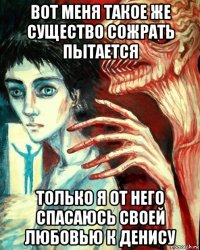 вот меня такое же существо сожрать пытается только я от него спасаюсь своей любовью к денису