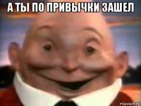 а ты по привычки зашел 