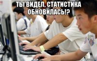 ты видел, статистика обновилась!? 