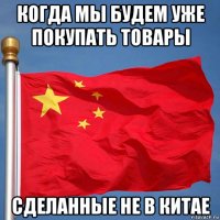 когда мы будем уже покупать товары сделанные не в китае