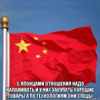  с японцами отношения надо налаживать и у них закупать хорошие товары а по технологиям они спецы