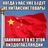 когда у нас уже будут не китайские товары чайники и то из этой пиздоглазляндии