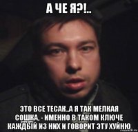 а че я?!.. это все тесак..а я так мелкая сошка, - именно в таком ключе каждый из них и говорит эту хуйню
