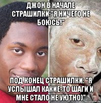 джон в начале страшилки:"я ничего не боюсь!" под конец страшилки: "я услышал какие-то шаги и мне стало не уютно)"