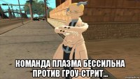  команда плазма бессильна против гроу-стрит...