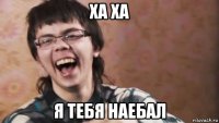 ха ха я тебя наебал