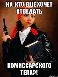 ну..кто ещё хочет отведать комиссарского тела?!