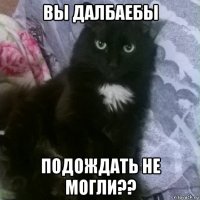 вы далбаебы подождать не могли??