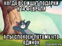 когда все ищут подарки к 14 февраля а ты спокоен потому что одинок