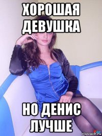хорошая девушка но денис лучше