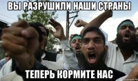вы разрушили наши страны теперь кормите нас