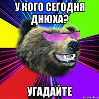 у кого сегодня днюха? угадайте