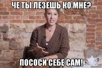 че ты лезешь ко мне? пососи себе сам!