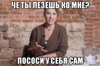 че ты лезешь ко мне? пососи у себя сам