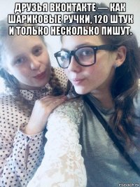 друзья вконтакте — как шариковые ручки, 120 штук и только несколько пишут. 