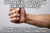 как придёшь в школу дай кому нить в морду пока они расслабились, - что это значит? а значит это то что либо ты либо тебя