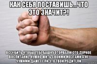 как себя поставишь...что это значит?! всех бить чтобы тебе башку оторвали, это дурное воспитание, нужно жить своими мозгами а не чужими даже если это твои родители