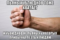 пьяных ублюдков тоже хватает и убоюдков не пьяных у которых привычка лезть к людям