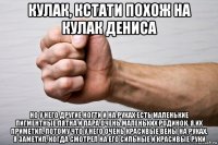кулак, кстати похож на кулак дениса но у него другие ногти и на руках есть маленькие пигментные пятна и пара очень маленьких родинок. я их приметил, потому что у него очень красивые вены на руках, я заметил, когда смотрел на его сильные и красивые руки